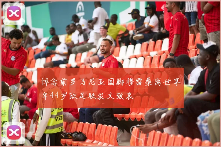 悼念前罗马尼亚国脚穆雷桑离世享年44岁欧足联发文致哀