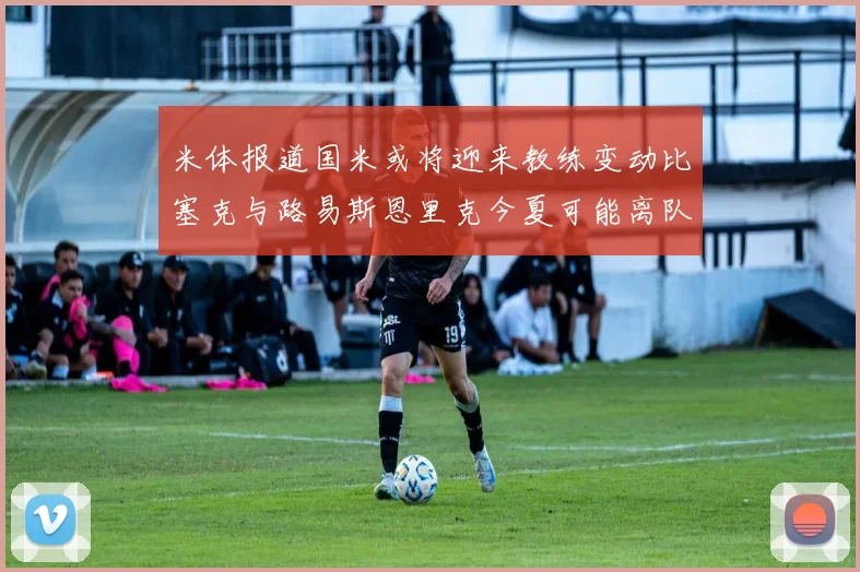 米体报道国米或将迎来教练变动比塞克与路易斯恩里克今夏可能离队