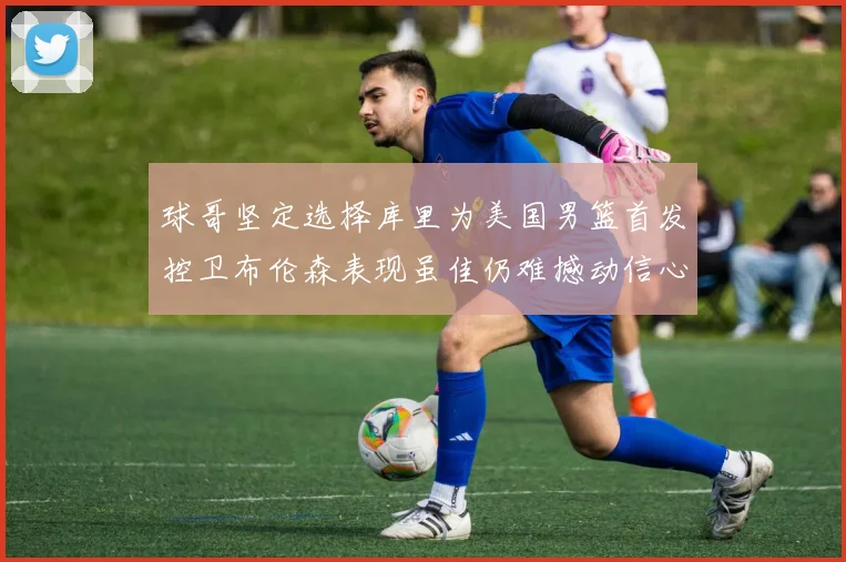球哥坚定选择库里为美国男篮首发控卫布伦森表现虽佳仍难撼动信心