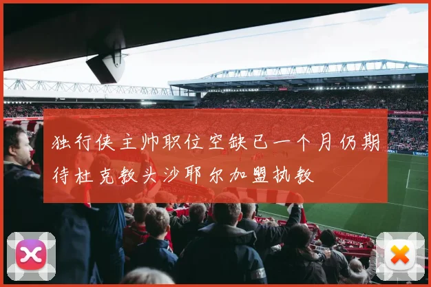 独行侠主帅职位空缺已一个月仍期待杜克教头沙耶尔加盟执教