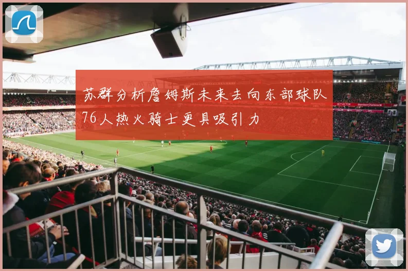 苏群分析詹姆斯未来去向东部球队76人热火骑士更具吸引力