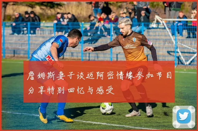 詹姆斯妻子谈迈阿密情缘参加节目分享特别回忆与感受