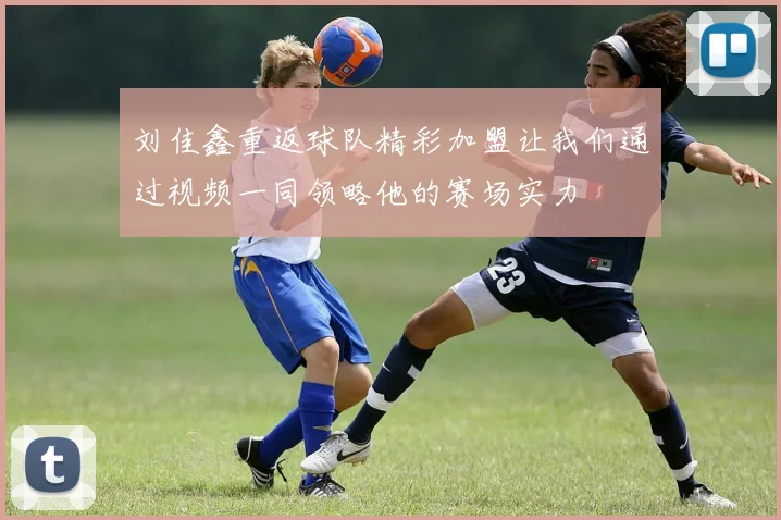 刘佳鑫重返球队精彩加盟让我们通过视频一同领略他的赛场实力