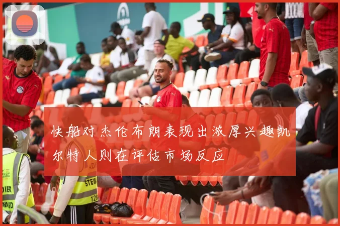 快船对杰伦布朗表现出浓厚兴趣凯尔特人则在评估市场反应