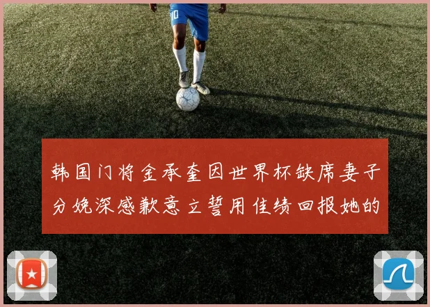 韩国门将金承奎因世界杯缺席妻子分娩深感歉意立誓用佳绩回报她的支持与爱
