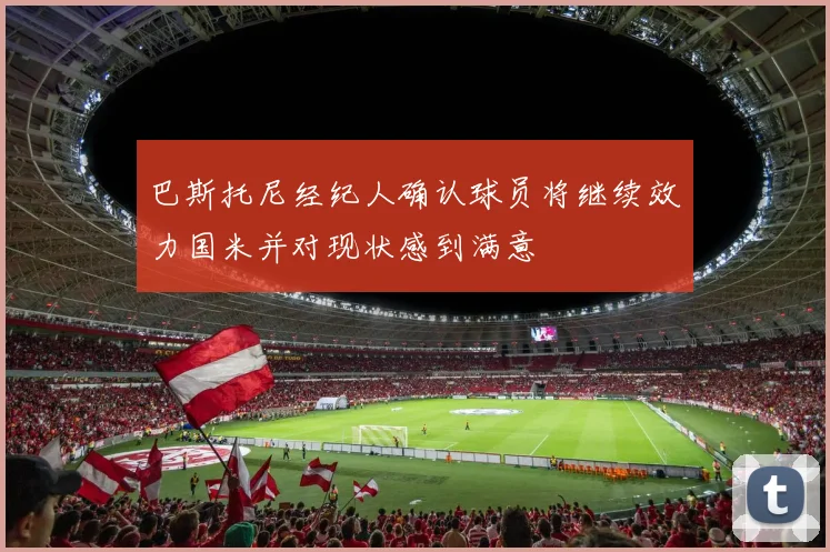 巴斯托尼经纪人确认球员将继续效力国米并对现状感到满意