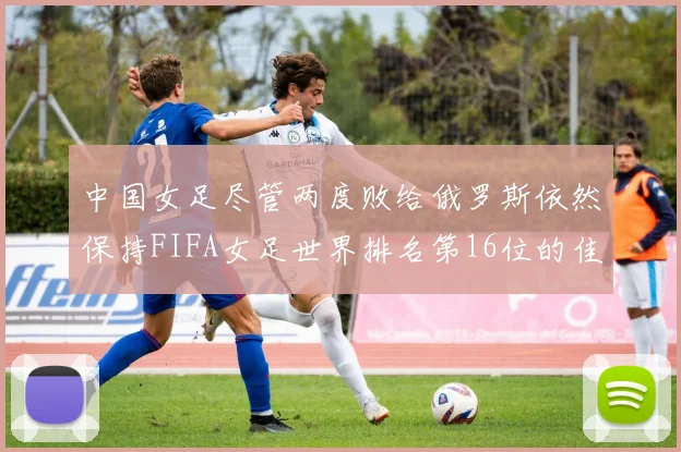 中国女足尽管两度败给俄罗斯依然保持FIFA女足世界排名第16位的佳绩