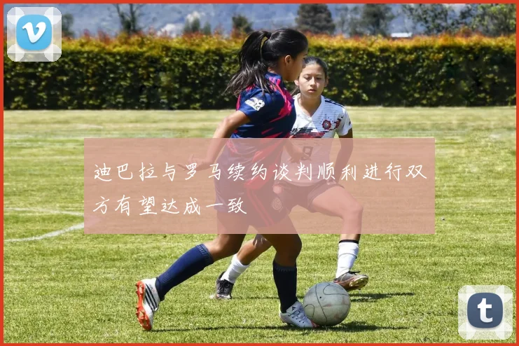 迪巴拉与罗马续约谈判顺利进行双方有望达成一致