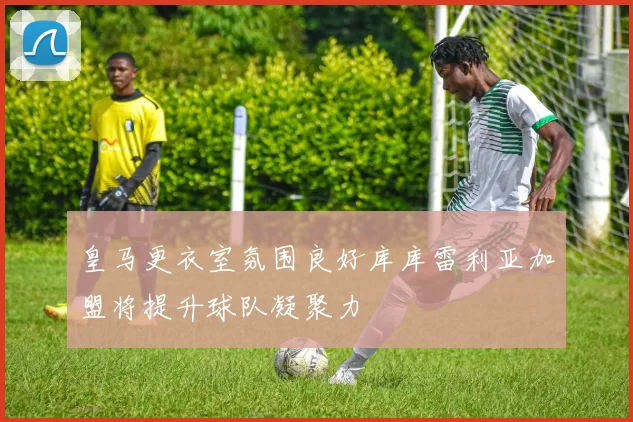 皇马更衣室氛围良好库库雷利亚加盟将提升球队凝聚力