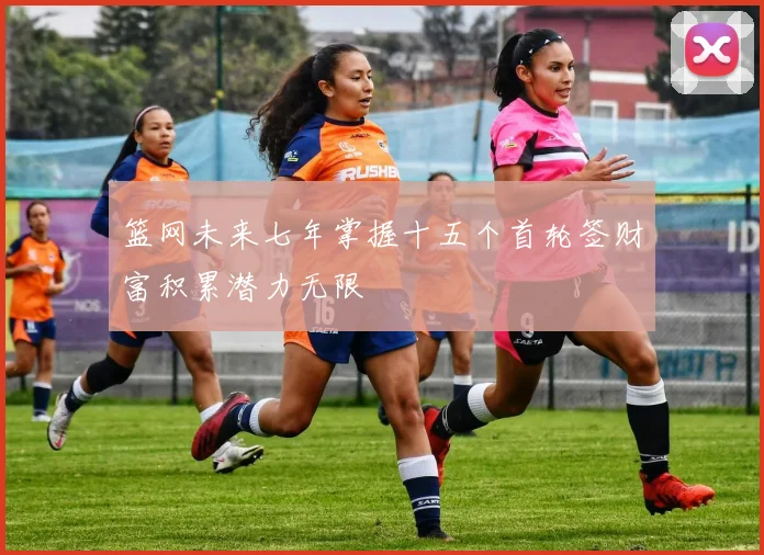 篮网未来七年掌握十五个首轮签财富积累潜力无限