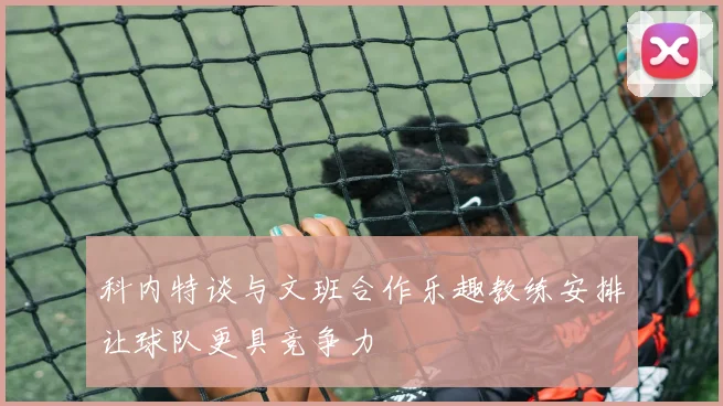科内特谈与文班合作乐趣教练安排让球队更具竞争力