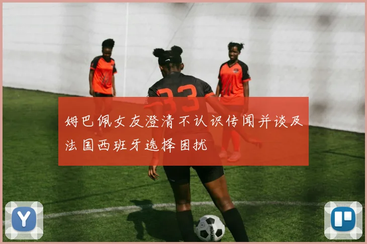 姆巴佩女友澄清不认识传闻并谈及法国西班牙选择困扰