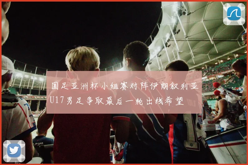 国足亚洲杯小组赛对阵伊朗叙利亚U17男足争取最后一轮出线希望
